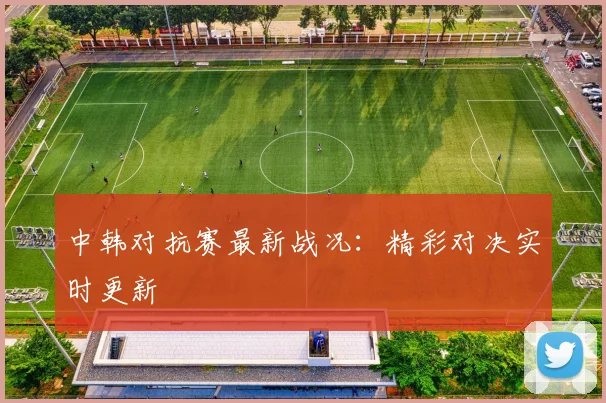 中韩对抗赛最新战况:精彩对决实时更新