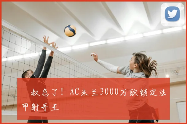 囧叔急了！AC米兰3000万欧锁定法甲射手王