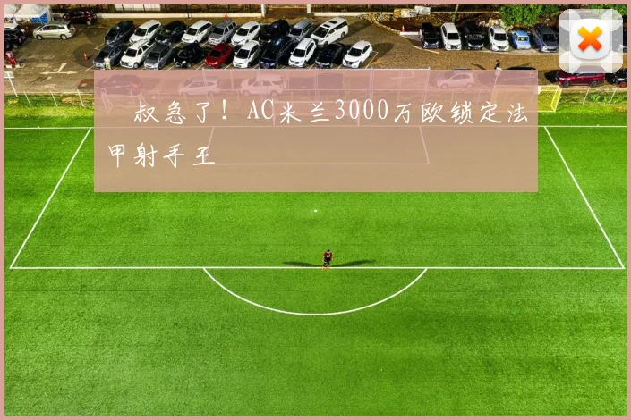 囧叔急了!AC米兰3000万欧锁定法甲射手王