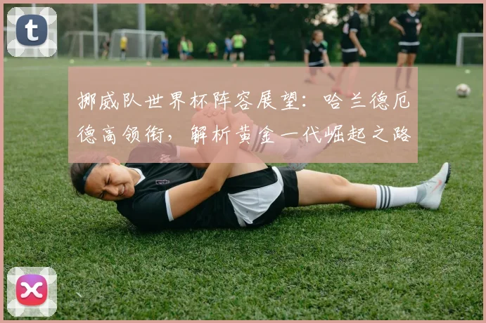 挪威队世界杯阵容展望:哈兰德厄德高领衔,解析黄金一代崛起之路与战术打法
