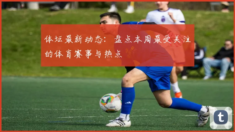 体坛最新动态：盘点本周最受关注的体育赛事与热点