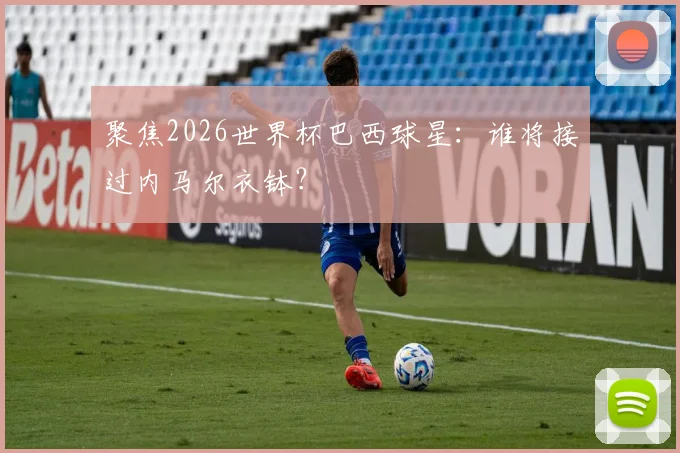 聚焦2026世界杯巴西球星:谁将接过内马尔衣钵?