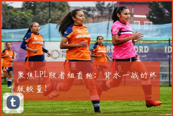 聚焦LPL败者组首轮:背水一战的终极较量!