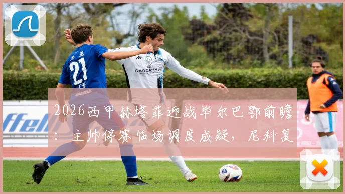2026西甲赫塔菲迎战毕尔巴鄂前瞻:主帅停赛临场调度成疑,尼科复出强化边路进攻