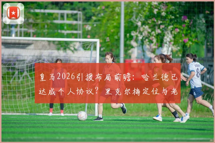 皇马2026引援布局前瞻:哈兰德已达成个人协议?里克尔梅定位与老佛爷双线计划解析
