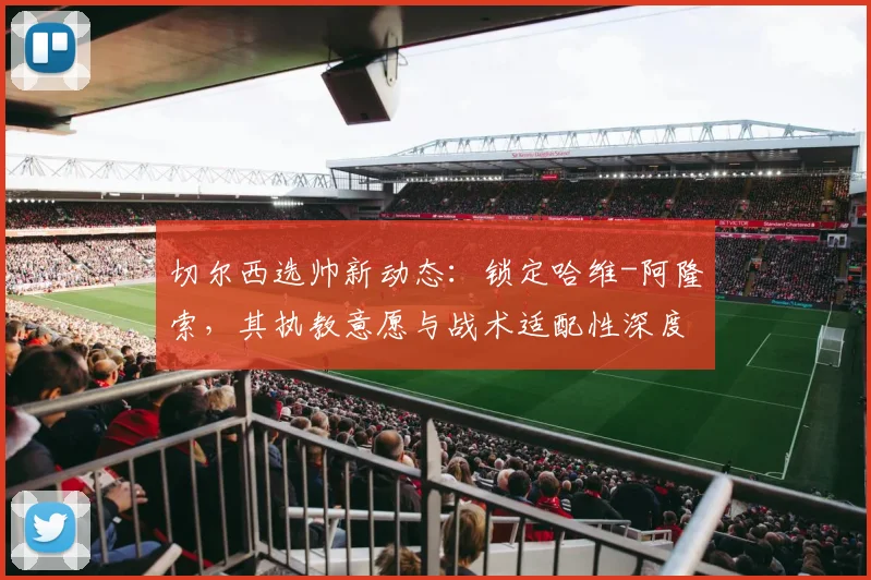 切尔西选帅新动态:锁定哈维-阿隆索,其执教意愿与战术适配性深度解析
