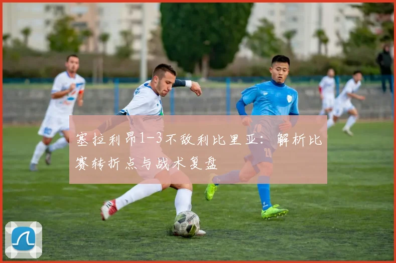 塞拉利昂1-3不敌利比里亚：解析比赛转折点与战术复盘