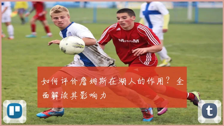 如何评价詹姆斯在湖人的作用?全面解读其影响力