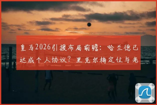 皇马2026引援布局前瞻:哈兰德已达成个人协议?里克尔梅定位与老佛爷双线计划解析