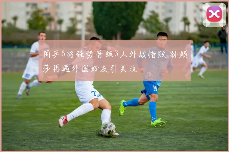 国乒6将强势晋级3人外战惜败 孙颖莎再遇外国好友引关注