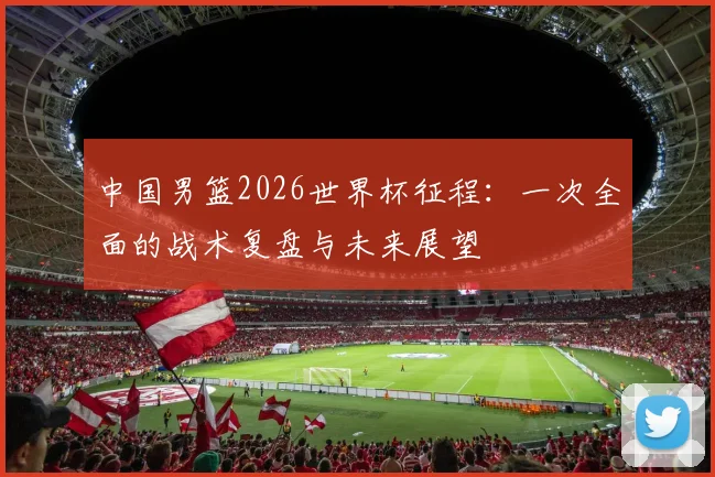 中国男篮2026世界杯征程:一次全面的战术复盘与未来展望