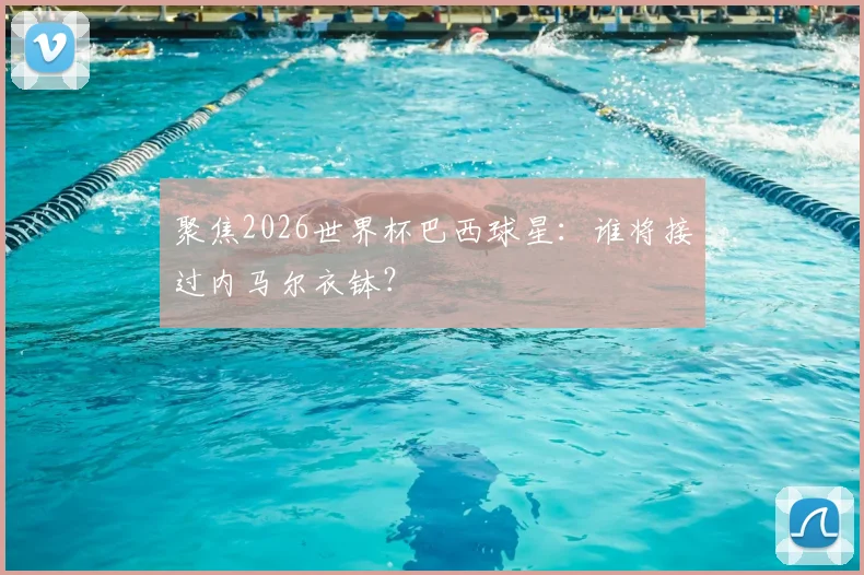 聚焦2026世界杯巴西球星:谁将接过内马尔衣钵?
