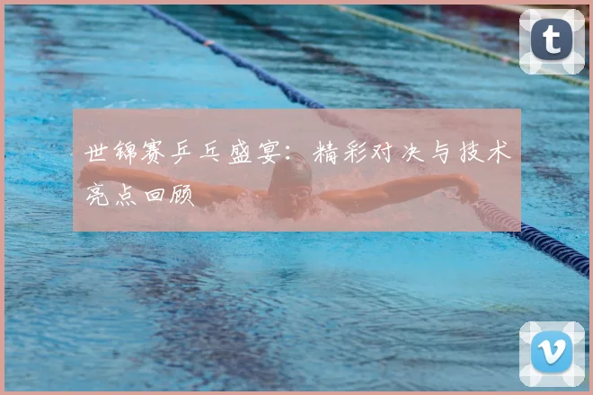 世锦赛乒乓盛宴：精彩对决与技术亮点回顾