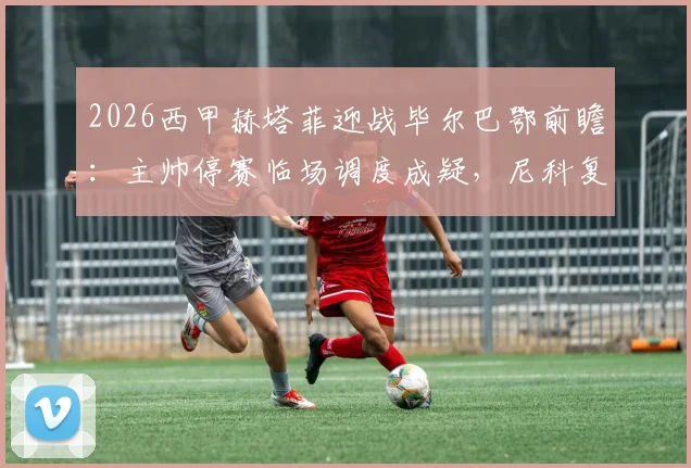 2026西甲赫塔菲迎战毕尔巴鄂前瞻:主帅停赛临场调度成疑,尼科复出强化边路进攻
