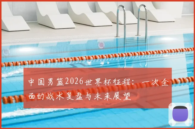中国男篮2026世界杯征程:一次全面的战术复盘与未来展望