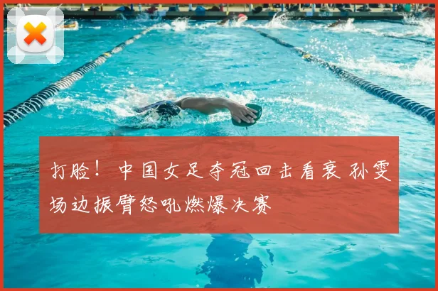 打脸!中国女足夺冠回击看衰 孙雯场边振臂怒吼燃爆决赛