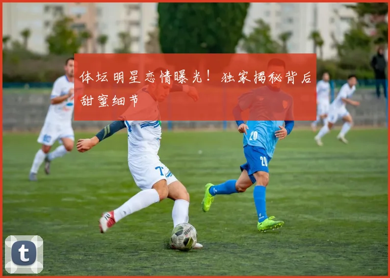 体坛明星恋情曝光！独家揭秘背后甜蜜细节