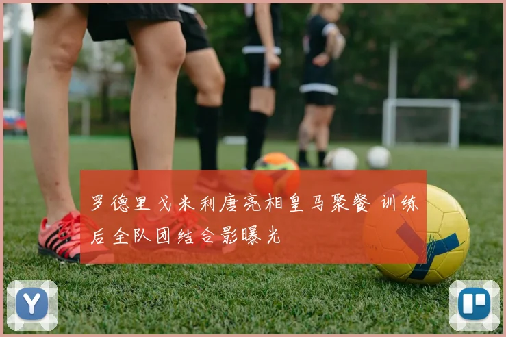 罗德里戈米利唐亮相皇马聚餐 训练后全队团结合影曝光