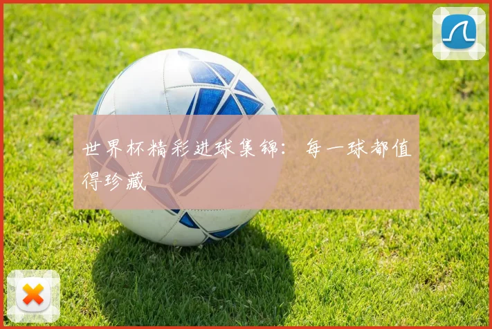世界杯精彩进球集锦:每一球都值得珍藏